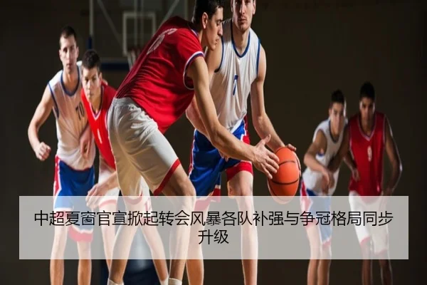 中超夏窗官宣掀起转会风暴各队补强与争冠格局同步升级