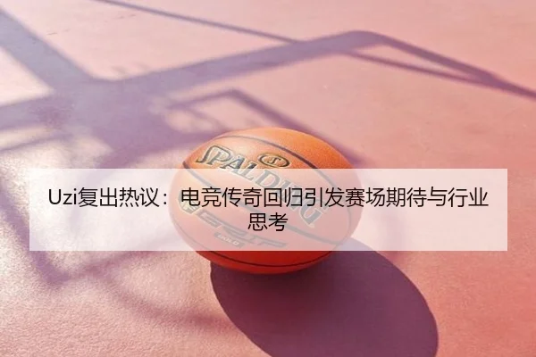 Uzi复出热议：电竞传奇回归引发赛场期待与行业思考