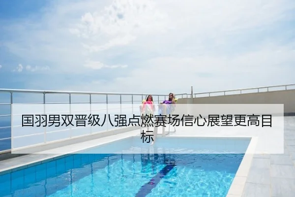 国羽男双晋级八强点燃赛场信心展望更高目标