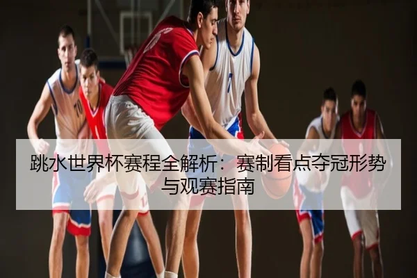 跳水世界杯赛程全解析：赛制看点夺冠形势与观赛指南