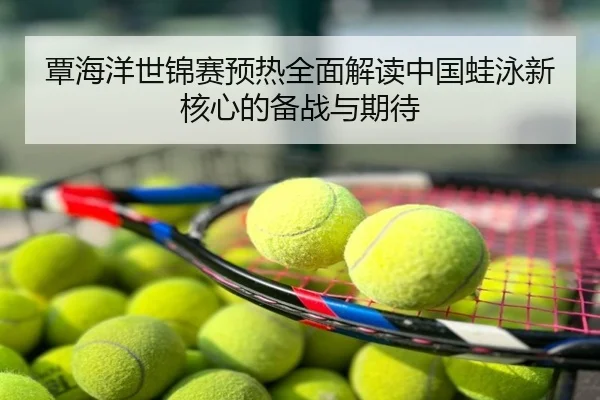 覃海洋世锦赛预热全面解读中国蛙泳新核心的备战与期待