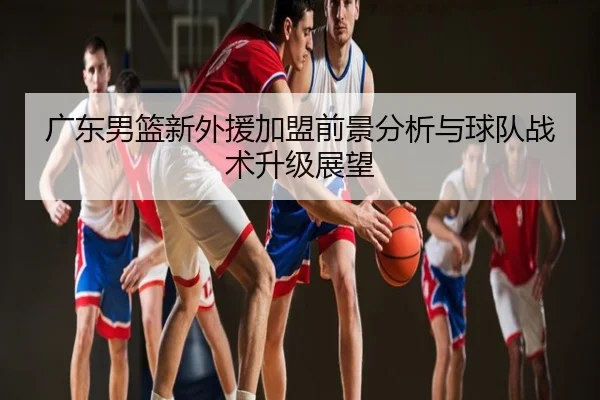 广东男篮新外援加盟前景分析与球队战术升级展望