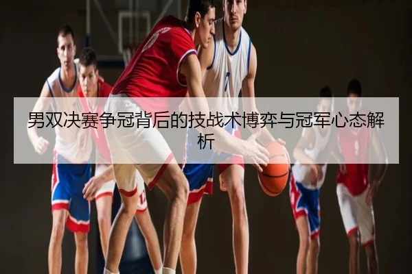 男双决赛争冠背后的技战术博弈与冠军心态解析