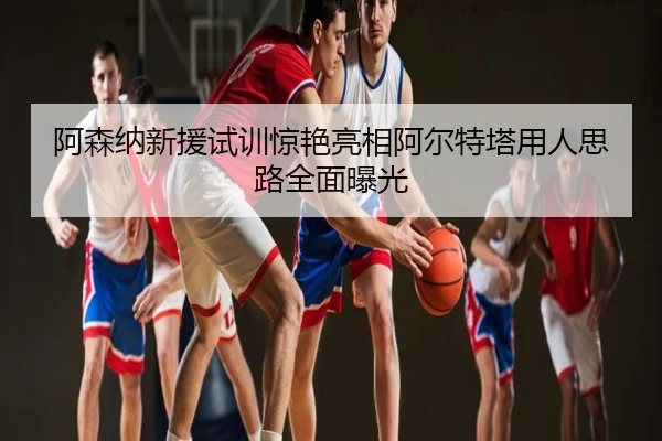 阿森纳新援试训惊艳亮相阿尔特塔用人思路全面曝光