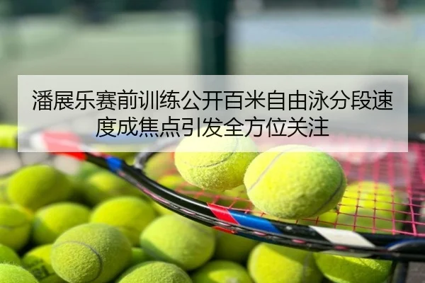 潘展乐赛前训练公开百米自由泳分段速度成焦点引发全方位关注