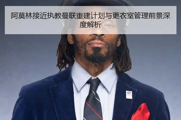 阿莫林接近执教曼联重建计划与更衣室管理前景深度解析