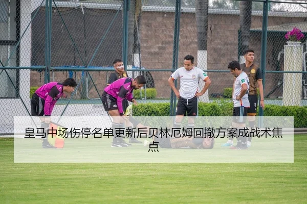皇马中场伤停名单更新后贝林厄姆回撤方案成战术焦点